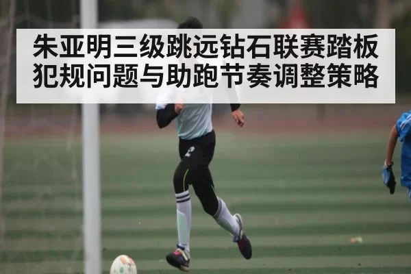 朱亚明三级跳远钻石联赛踏板犯规问题与助跑节奏调整策略