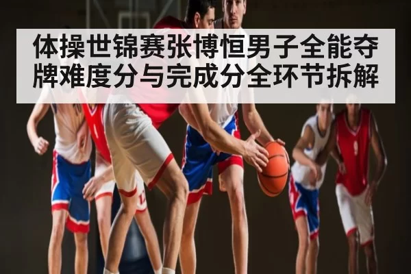 体操世锦赛张博恒男子全能夺牌难度分与完成分全环节拆解
